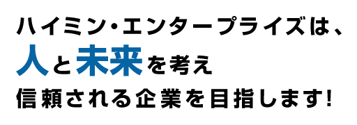 ハイミン・エンタープライズは、人と未来を考え信頼される企業を目指します！