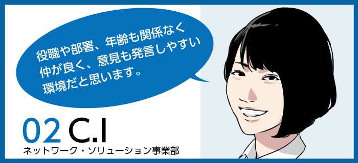 「役職や部署、年齢も関係なく、仲が良く、意見も発言しやすい環境だと思います。」C.I / ネットワーク・ソリューション事業部