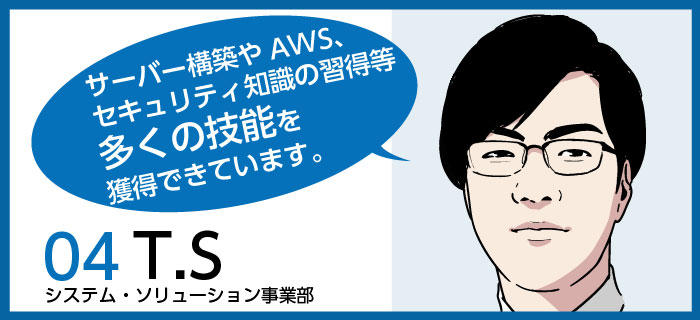 「サーバー構築やAWS、セキュリティ知識の習得等多くの技能を獲得できています。」t.s / システム・ソリューション事業部