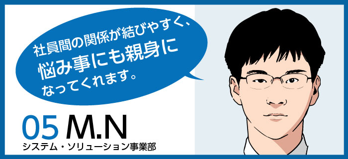 「社員間の関係が結びやすく、悩み事にも親身になってくれます。 」m.n / システム・ソリューション事業部